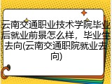 云南交通职业技术学院毕业后就业前景怎么样，毕业生去向(云南交通职院就业去向)