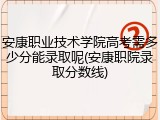 安康职业技术学院高考需多少分能录取呢(安康职院录取分数线)