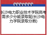 长沙电力职业技术学院高考需多少分能录取呢(长沙电力学院录取分数)