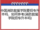 中国消防救援学院要招专升本吗，如何参考(消防救援学院招专升本吗)