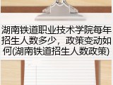 湖南铁道职业技术学院每年招生人数多少，政策变动如何(湖南铁道招生人数政策)