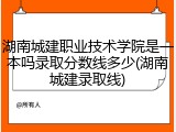 湖南城建职业技术学院是一本吗录取分数线多少(湖南城建录取线)