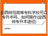 定西师范高等专科学校可以专升本吗，如何操作(定西师专升本途径)