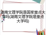 湖南文理学院是国家重点大学吗(湖南文理学院是重点大学吗)