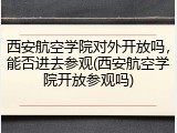 西安航空学院对外开放吗，能否进去参观(西安航空学院开放参观吗)