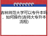 吉林师范大学可以专升本吗，如何操作(吉师大专升本流程)