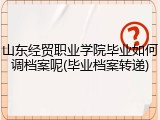 山东经贸职业学院毕业如何调档案呢(毕业档案转递)