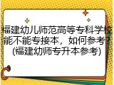 福建幼儿师范高等专科学校能不能专接本，如何参考？(福建幼师专升本参考)