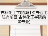 吉林化工学院读什么专业比较有前景(吉林化工学院前景专业)