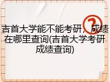 吉首大学能不能考研，成绩在哪里查询(吉首大学考研成绩查询)