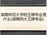 湖南师范大学的王牌专业是什么(湖南师大王牌专业)