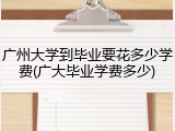 广州大学到毕业要花多少学费(广大毕业学费多少)