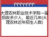 大理农林职业技术学院一届招收多少人，最近几年(大理农林近年招生人数)
