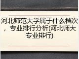 河北师范大学属于什么档次，专业排行分析(河北师大专业排行)