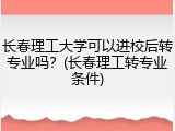 长春理工大学可以进校后转专业吗？(长春理工转专业条件)