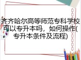 齐齐哈尔高等师范专科学校可以专升本吗，如何操作(专升本条件及流程)