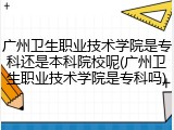 广州卫生职业技术学院是专科还是本科院校呢(广州卫生职业技术学院是专科吗)