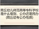商丘幼儿师范高等专科学校是什么级别，公办还是民办(商丘幼专公办性质)
