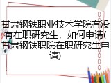 甘肃钢铁职业技术学院有没有在职研究生，如何申请(甘肃钢铁职院在职研究生申请)