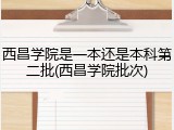 西昌学院是一本还是本科第二批(西昌学院批次)