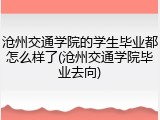 沧州交通学院的学生毕业都怎么样了(沧州交通学院毕业去向)