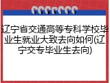 辽宁省交通高等专科学校毕业生就业大致去向如何(辽宁交专毕业生去向)
