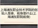 上海浦东职业技术学院的创始人是谁，前身是什么(上海浦东职院前身)
