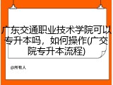 广东交通职业技术学院可以专升本吗，如何操作(广交院专升本流程)