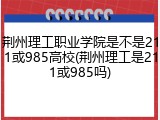 荆州理工职业学院是不是211或985高校(荆州理工是211或985吗)