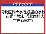 河北医科大学是哪里的学校，在哪个城市(河北医科大学在石家庄)