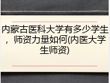 内蒙古医科大学有多少学生，师资力量如何(内医大学生师资)