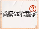 东北电力大学的学费和住宿费明细(学费住宿费明细)