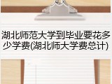 湖北师范大学到毕业要花多少学费(湖北师大学费总计)