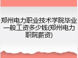 郑州电力职业技术学院毕业一般工资多少钱(郑州电力职院薪资)