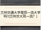 兰州交通大学是双一流大学吗?(兰州交大双一流？)