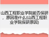 山西工程职业学院能否保研，原因是什么(山西工程职业学院保研原因)