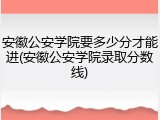 安徽公安学院要多少分才能进(安徽公安学院录取分数线)