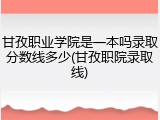 甘孜职业学院是一本吗录取分数线多少(甘孜职院录取线)