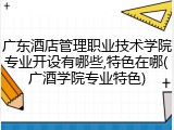 广东酒店管理职业技术学院专业开设有哪些,特色在哪(广酒学院专业特色)
