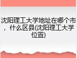 沈阳理工大学地址在哪个市，什么区县(沈阳理工大学位置)