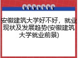 安徽建筑大学好不好，就业现状及发展趋势(安徽建筑大学就业前景)