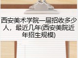 西安美术学院一届招收多少人，最近几年(西安美院近年招生规模)