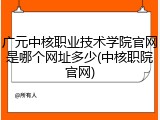 广元中核职业技术学院官网是哪个网址多少(中核职院官网)