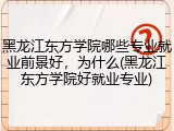 黑龙江东方学院哪些专业就业前景好，为什么(黑龙江东方学院好就业专业)