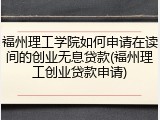 福州理工学院如何申请在读间的创业无息贷款(福州理工创业贷款申请)