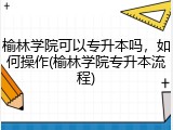 榆林学院可以专升本吗，如何操作(榆林学院专升本流程)