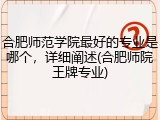 合肥师范学院最好的专业是哪个，详细阐述(合肥师院王牌专业)