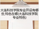 大连科技学院专业开设有哪些,特色在哪(大连科技学院专业特色)