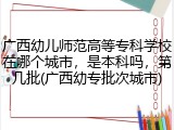 广西幼儿师范高等专科学校在哪个城市，是本科吗，第几批(广西幼专批次城市)