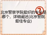 北京警察学院最好的专业是哪个，详细阐述(北京警院最佳专业)